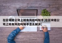 在区块链公司上班有风险吗知乎[在区块链公司上班有风险吗知乎怎么解决]